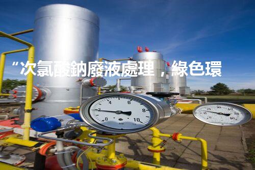 “次氯酸鈉廢液處理，綠色環(huán)保新篇章！”